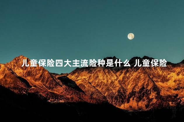 儿童保险四大主流险种是什么 儿童保险必买三种险